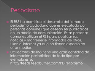PeriodismoEl RSS ha permitido el desarrollo del llamado periodismo ciudadano que es ejecutado por personas comunes que desean ser publicadas en un medio de comunicación. Estas personas comunes utilizan el RSS para publicar sus noticias y mantenerse informados de otras. Usan el internet ya que no tienen espacio en otros medios.Los lectores de RSS tiene una gran cantidad de información periodística de todo tipo por ejemplo este: http://feeds.feedburner.com/PDPeriodismo