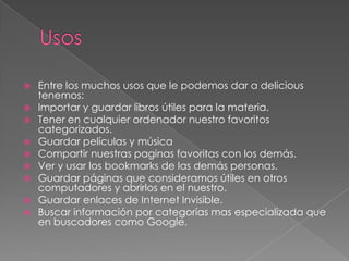 UsosEntre los muchos usos que le podemos dar a delicious tenemos:Importar y guardar libros útiles para la materia.Tener en cualquier ordenador nuestro favoritos categorizados.Guardar películas y músicaCompartir nuestras paginas favoritas con los demás.Ver y usar los bookmarks de las demás personas.Guardar páginas que consideramos útiles en otros computadores y abrirlos en el nuestro.Guardar enlaces de Internet Invisible.Buscar información por categorías mas especializada que en buscadores como Google.