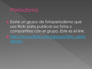 PeriodismoExiste un grupo de fotoperiodismo que usa flickr para publicar sus fotos y compartirlas con el grupo. Este es el link:http://www.flickr.com/groups/foto_periodismo/