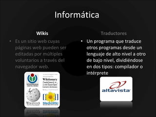 Informática  Wikis Es un sitio web cuyas páginas web pueden ser editadas por múltiples voluntarios a través del navegador web. Traductores Un programa que traduce otros programas desde un lenguaje de alto nivel a otro de bajo nivel, dividiéndose en dos tipos: compilador o intérprete  