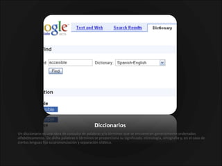 Diccionarios Un diccionario es una obra de consulta de palabras y/o términos que se encuentran generalmente ordenados alfabéticamente. De dicha palabras o términos se proporciona su significado, etimología, ortografía y, en el caso de ciertas lenguas fija su pronunciación y separación silábica. 