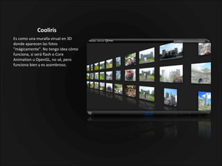 Cooliris  Es como una muralla virual en 3D donde aparecen las fotos "mágicamente". No tengo idea cómo funciona, si será flash o Core Animation u OpenGL, no sé, pero funciona bien y es asombroso. 