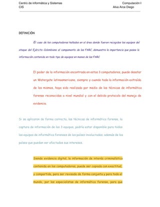 Centro de informática y Sistemas Computación I
CIS Alva Arce Diego
DEFINICIÓN
El caso de los computadores hallados en el área donde fueron recogidos los equipos del
ataque del Ejército Colombiano al campamento de las FARC, demuestra la importancia que posee la
información contenida en todo tipo de equipos en manos de las FARC.
El poder de la información encontrada en estos 3 computadores, puede desatar
un Watergate latinoamericano, siempre y cuando toda la información extraída
de los mismos, haya sido realizada por medio de las técnicas de informática
forense reconocidas a nivel mundial y con el debido protocolo del manejo de
evidencia.
Si se aplicaron de forma correcta, las técnicas de informática forense, la
captura de información de los 3 equipos, podría estar disponible para todos
los equipos de informática forenses de los países involucrados; además de los
países que puedan ver afectados sus intereses.
Siendo evidencia digital, la información de interés criminalístico
contenida en los computadores, puede ser copiada con exactitud,
y compartida, para ser revisada de forma conjunta y para todo el
mundo, por los especialistas de informática forense, para que
 