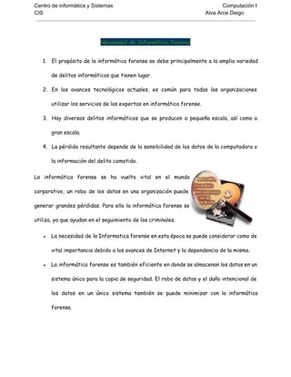 Centro de informática y Sistemas Computación I
CIS Alva Arce Diego
Necesidad de Informática Forense
1. El propósito de la informática forense se debe principalmente a la amplia variedad
de delitos informáticos que tienen lugar.
2. En los avances tecnológicos actuales, es común para todas las organizaciones
utilizar los servicios de los expertos en informática forense.
3. Hay diversos delitos informáticos que se producen a pequeña escala, así como a
gran escala.
4. La pérdida resultante depende de la sensibilidad de los datos de la computadora o
la información del delito cometido.
La informática forense se ha vuelto vital en el mundo
corporativo, un robo de los datos en una organización puede
generar grandes pérdidas. Para ello la informática forense se
utiliza, ya que ayudan en el seguimiento de los criminales.
● La necesidad de la Informatica forense en esta época se puede considerar como de
vital importancia debido a los avances de Internet y la dependencia de la misma.
● La informática forense es también eficiente en donde se almacenan los datos en un
sistema único para la copia de seguridad. El robo de datos y el daño intencional de
los datos en un único sistema también se puede minimizar con la informática
forense.
 