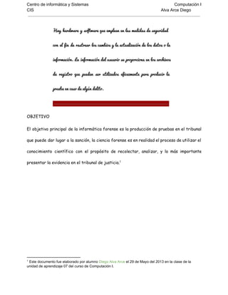 Centro de informática y Sistemas Computación I
CIS Alva Arce Diego
Hay hardware y software que emplean en las medidas de seguridad                   
con el fin de rastrear los cambios y la actualización de los datos o la                           
información. La información del usuario se proporciona en los archivos                 
de registro que pueden ser utilizados eficazmente para producir la                 
prueba en caso de algún delito.
OBJETIVO
El objetivo principal de la informática forense es la producción de pruebas en el tribunal
que puede dar lugar a la sanción, la ciencia forense es en realidad el proceso de utilizar el
conocimiento científico con el propósito de recolectar, analizar, y lo más importante
presentar la evidencia en el tribunal de justicia.1
1
 Este documento fue elaborado por alumno Diego Alva Arce el 29 de Mayo del 2013 en la clase de la
unidad de aprendizaje 07 del curso de Computación I.
 