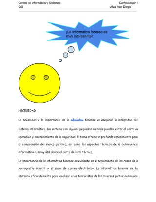Centro de informática y Sistemas Computación I
CIS Alva Arce Diego
NECESIDAD
La necesidad o la importancia de la informática forense es asegurar la integridad del
sistema informático. Un sistema con algunas pequeñas medidas pueden evitar el costo de
operación y mantenimiento de la seguridad. El tema ofrece un profundo conocimiento para
la comprensión del marco jurídico, así como los aspectos técnicos de la delincuencia
informática. Es muy útil desde el punto de vista técnico.
La importancia de la informática forense es evidente en el seguimiento de los casos de la
pornografía infantil y el spam de correo electrónico. La informática forense se ha
utilizado eficientemente para localizar a los terroristas de las diversas partes del mundo.
 