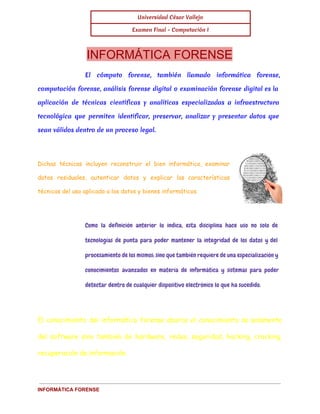 Universidad César Vallejo 
Examen Final - Computación I 
INFORMÁTICA FORENSE 
El cómputo forense, también llamado informática forense, 
computación forense, análisis forense digital o examinación forense digital es la 
aplicación de técnicas científicas y analíticas especializadas a infraestructura 
tecnológica que permiten identificar, preservar, analizar y presentar datos que 
sean válidos dentro de un proceso legal. 
Dichas técnicas incluyen reconstruir el bien informático, examinar 
datos residuales, autenticar datos y explicar las características 
técnicas del uso aplicado a los datos y bienes informáticos. 
Como la definición anterior lo indica, esta disciplina hace uso no solo de 
tecnologías de punta para poder mantener la integridad de los datos y del 
procesamiento de los mismos; sino que también requiere de una especialización y 
conocimientos avanzados en materia de informática y sistemas para poder 
detectar dentro de cualquier dispositivo electrónico lo que ha sucedido. 
El conocimiento del informático forense abarca el conocimiento no solamente 
del software sino también de hardware, redes, seguridad, hacking, cracking, 
recuperación de información. 
INFORMÁTICA FORENSE 
 