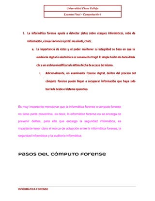 Universidad César Vallejo 
Examen Final - Computación I 
1. La informática forense ayuda a detectar pistas sobre ataques informáticos, robo de 
información, conversaciones o pistas de emails, chats. 
a. La importancia de éstos y el poder mantener su integridad se basa en que la 
evidencia digital o electrónica es sumamente frágil. El simple hecho de darle doble 
clic a un archivo modificaría la última fecha de acceso del mismo. 
i. Adicionalmente, un examinador forense digital, dentro del proceso del 
cómputo forense puede llegar a recuperar información que haya sido 
borrada desde el sistema operativo. 
Es muy importante mencionar que la informática forense o cómputo forense 
no tiene parte preventiva, es decir, la informática forense no se encarga de 
prevenir delitos, para ello que encarga la seguridad informática, es 
importante tener claro el marco de actuación entre la informática forense, la 
seguridad informática y la auditoría informática. 
Pasos del cómputo forense 
INFORMÁTICA FORENSE 
 