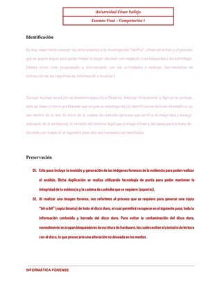 Universidad César Vallejo 
Examen Final - Computación I 
Identificación 
Es muy importante conocer los antecedentes a la investigación "HotFix", situación actual y el proceso 
que se quiere seguir para poder tomar la mejor decisión con respecto a las búsquedas y las estrategia 
(debes estar bien programado y sincronizado con las actividades a realizar, herramientas de 
extracción de los registros de información a localizar). 
Incluye muchas veces (en un momento especifico Observa, Analizar Interpretar y Aplicar la certeza, 
esto se llama criterio profesional que origina la investigación) la identificación del bien informático, su 
uso dentro de la red, el inicio de la cadena de custodia (proceso que verifica la integridad y manejo 
adecuado de la evidencia), la revisión del entorno legal que protege el bien y del apoyo para la toma de 
decisión con respecto al siguiente paso una vez revisados los resultados. 
Preservación 
01. Este paso incluye la revisión y generación de las imágenes forenses de la evidencia para poder realizar 
el análisis. Dicha duplicación se realiza utilizando tecnología de punta para poder mantener la 
integridad de la evidencia y la cadena de custodia que se requiere (soportes). 
02. Al realizar una imagen forense, nos referimos al proceso que se requiere para generar una copia 
“bit-a-bit” (copia binaria) de todo el disco duro, el cual permitirá recuperar en el siguiente paso, toda la 
información contenida y borrada del disco duro. Para evitar la contaminación del disco duro, 
normalmente se ocupan bloqueadores de escritura de hardware, los cuales evitan el contacto de lectura 
con el disco, lo que provocaría una alteración no deseada en los medios. 
INFORMÁTICA FORENSE 
 