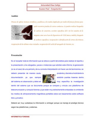 Universidad César Vallejo 
Examen Final - Computación I 
Análisis 
Proceso de aplicar técnicas científicas y analíticas a los medios duplicados por medio del proceso forense para 
poder encontrar pruebas de ciertas conductas. Se pueden realizar búsquedas 
de cadenas de caracteres, acciones específicas del o de los usuarios de la 
máquina como son el uso de dispositivos de USB (marca, modelo), búsqueda 
de archivos específicos, recuperación e identificación de correos electrónicos, 
recuperación de los últimos sitios visitados, recuperación del caché del navegador de Internet, etc. 
Presentación 
Es el recopilar toda la información que se obtuvo a partir del análisis para realizar el reporte y 
la presentación a los abogados, jueces o instancias que soliciten este informe, la generación 
(si es el caso) de una pericial y de su correcta interpretación sin hacer uso de tecnicismos; se 
deberá presentar de manera cauta, prudente y discreta al solicitante la 
documentación ya que siempre existirán puertas traseras dentro 
del sistema en observación y debe ser muy específica la investigación 
dentro del sistema que se documenta porque se compara y vincula una plataforma de 
telecomunicación y computo forense y que están muy estrechamente enlazadas no omitiendo 
los medios de almacenamiento magnéticos portables estos son basamentos sobre software 
libre y privativo. 
Deberá ser muy cuidadosa la información a entregar porque se maneja el prestigio técnico 
según las plataformas y sistemas. 
INFORMÁTICA FORENSE 
 