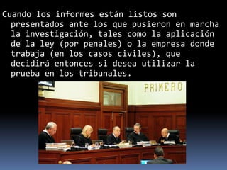 Cuando los informes están listos son
presentados ante los que pusieron en marcha
la investigación, tales como la aplicación
de la ley (por penales) o la empresa donde
trabaja (en los casos civiles), que
decidirá entonces si desea utilizar la
prueba en los tribunales.
 
