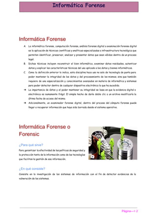  
Informática Forense 
A. La informática forense, computación forense, análisis forense digital o examinación forense digital
es la aplicación de técnicas científicas y analíticas especializadas a infraestructura tecnológica que
permiten identificar, preservar, analizar y presentar datos que sean válidos dentro de un proceso
legal.
B. Dichas técnicas incluyen reconstruir el bien informático, examinar datos residuales, autenticar
datos y explicar las características técnicas del uso aplicado a los datos y bienes informáticos.
C. Como la definición anterior lo indica, esta disciplina hace uso no solo de tecnología de punta para
poder mantener la integridad de los datos y del procesamiento de los mismos; sino que también
requiere de una especialización y conocimientos avanzados en materia de informática y sistemas
para poder detectar dentro de cualquier dispositivo electrónico lo que ha sucedido.
➔ La importancia de éstos y el poder mantener su integridad se basa en que la evidencia digital o
electrónica es sumamente frágil. El simple hecho de darle doble clic a un archivo modificaría la
última fecha de acceso del mismo.
➔ Adicionalmente, un examinador forense digital, dentro del proceso del cómputo forense puede
llegar a recuperar información que haya sido borrada desde el sistema operativo.
 
Informática Forense o 
Forensic 
¿Para qué sirve? 
Para garantizar la efectividad de las políticas de seguridad y
la protección tanto de la información como de las tecnologías
que facilitan la gestión de esa información.
¿En qué consiste? 
Consiste en la investigación de los sistemas de información con el fin de detectar evidencias de la
vulneración de los sistemas.
Página­­­> 2 
 