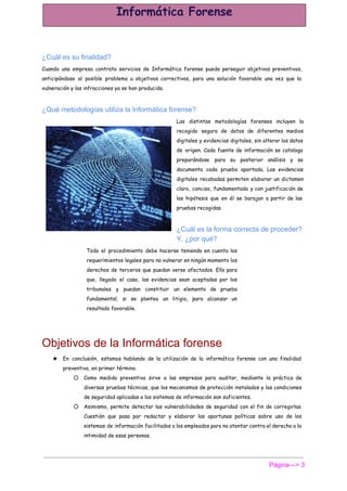  
¿Cuál es su finalidad? 
Cuando una empresa contrata servicios de Informática forense puede perseguir objetivos preventivos,
anticipándose al posible problema u objetivos correctivos, para una solución favorable una vez que la
vulneración y las infracciones ya se han producido.
¿Qué metodologías utiliza la Informática forense? 
Las distintas metodologías forenses incluyen la
recogida segura de datos de diferentes medios
digitales y evidencias digitales, sin alterar los datos
de origen. Cada fuente de información se cataloga
preparándose para su posterior análisis y se
documenta cada prueba aportada. Las evidencias
digitales recabadas permiten elaborar un dictamen
claro, conciso, fundamentado y con justificación de
las hipótesis que en él se barajan a partir de las
pruebas recogidas.
¿Cuál es la forma correcta de proceder? 
Y, ¿por qué? 
Todo el procedimiento debe hacerse teniendo en cuenta los
requerimientos legales para no vulnerar en ningún momento los
derechos de terceros que puedan verse afectados. Ello para
que, llegado el caso, las evidencias sean aceptadas por los
tribunales y puedan constituir un elemento de prueba
fundamental, si se plantea un litigio, para alcanzar un
resultado favorable.
Objetivos de la Informática forense 
★ En conclusión, estamos hablando de la utilización de la informática forense con una finalidad
preventiva, en primer término.
○ Como medida preventiva sirve a las empresas para auditar, mediante la práctica de
diversas pruebas técnicas, que los mecanismos de protección instalados y las condiciones
de seguridad aplicadas a los sistemas de información son suficientes.
○ Asimismo, permite detectar las vulnerabilidades de seguridad con el fin de corregirlas.
Cuestión que pasa por redactar y elaborar las oportunas políticas sobre uso de los
sistemas de información facilitados a los empleados para no atentar contra el derecho a la
intimidad de esas personas.
Página­­­> 3 
 
