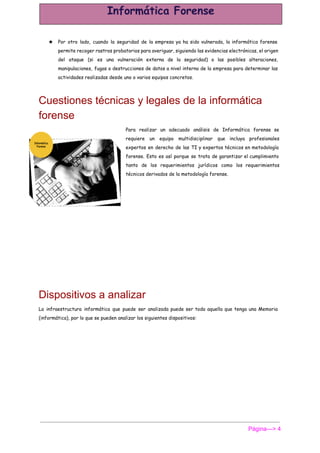  
★ Por otro lado, cuando la seguridad de la empresa ya ha sido vulnerada, la informática forense
permite recoger rastros probatorios para averiguar, siguiendo las evidencias electrónicas, el origen
del ataque (si es una vulneración externa de la seguridad) o las posibles alteraciones,
manipulaciones, fugas o destrucciones de datos a nivel interno de la empresa para determinar las
actividades realizadas desde uno o varios equipos concretos.
Cuestiones técnicas y legales de la informática 
forense 
Para realizar un adecuado análisis de Informática forense se
requiere un equipo multidisciplinar que incluya profesionales
expertos en derecho de las TI y expertos técnicos en metodología
forense. Esto es así porque se trata de garantizar el cumplimiento
tanto de los requerimientos jurídicos como los requerimientos
técnicos derivados de la metodología forense.
Dispositivos a analizar 
La infraestructura informática que puede ser analizada puede ser toda aquella que tenga una Memoria
(informática), por lo que se pueden analizar los siguientes dispositivos:
Página­­­> 4 
 