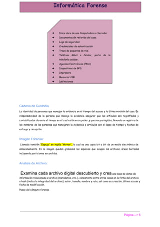  
Cadena de Custodia 
La identidad de personas que manejan la evidencia en el tiempo del suceso y la última revisión del caso. Es
responsabilidad de la persona que maneja la evidencia asegurar que los artículos son registrados y
contabilizados durante el tiempo en el cual están en su poder, y que son protegidos, llevando un registro de
los nombres de las personas que manejaron la evidencia o artículos con el lapso de tiempo y fechas de
entrega y recepción.
Imagen Forense: 
Llamada también ​"Espejo" en inglés "Mirror", la cual es una copia bit a bit de un medio electrónico de
almacenamiento. En la imagen quedan grabados los espacios que ocupan los archivos, áreas borradas
incluyendo particiones escondidas.
Analisis de Archivo: 
 Examina cada archivo digital descubierto y crea​ una base de datos de
información relacionada al archivo (metadatos, etc..), consistente entre otras cosas en la firma del archivo
o hash (indica la integridad del archivo), autor, tamaño, nombre y ruta, así como su creación, último acceso y
fecha de modificación.
Pasos del cómputo forense
Página­­­> 5 
 