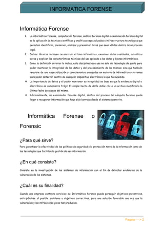  
Informática Forense 
1. La informática forense, computación forense, análisis forense digital o examinación forense digital
es la aplicación de técnicas científicas y analíticas especializadas a infraestructura tecnológica que
permiten identificar, preservar, analizar y presentar datos que sean válidos dentro de un proceso
legal.
2. Dichas técnicas incluyen reconstruir el bien informático, examinar datos residuales, autenticar
datos y explicar las características técnicas del uso aplicado a los datos y bienes informáticos.
3. Como la definición anterior lo indica, esta disciplina hace uso no solo de tecnología de punta para
poder mantener la integridad de los datos y del procesamiento de los mismos; sino que también
requiere de una especialización y conocimientos avanzados en materia de informática y sistemas
para poder detectar dentro de cualquier dispositivo electrónico lo que ha sucedido.
❖ La importancia de éstos y el poder mantener su integridad se basa en que la evidencia digital o
electrónica es sumamente frágil. El simple hecho de darle doble clic a un archivo modificaría la
última fecha de acceso del mismo.
❖ Adicionalmente, un examinador forense digital, dentro del proceso del cómputo forense puede
llegar a recuperar información que haya sido borrada desde el sistema operativo.
​Informática Forense o     
Forensic 
¿Para qué sirve? 
Para garantizar la efectividad de las políticas de seguridad y la protección tanto de la información como de
las tecnologías que facilitan la gestión de esa información.
¿En qué consiste? 
Consiste en la investigación de los sistemas de información con el fin de detectar evidencias de la
vulneración de los sistemas.
¿Cuál es su finalidad? 
Cuando una empresa contrata servicios de Informática forense puede perseguir objetivos preventivos,
anticipándose al posible problema u objetivos correctivos, para una solución favorable una vez que la
vulneración y las infracciones ya se han producido.
Pagina ­­­­> 2 
 