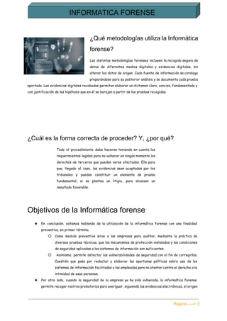  
¿Qué metodologías utiliza la Informática         
forense? 
Las distintas metodologías forenses incluyen la recogida segura de
datos de diferentes medios digitales y evidencias digitales, sin
alterar los datos de origen. Cada fuente de información se cataloga
preparándose para su posterior análisis y se documenta cada prueba
aportada. Las evidencias digitales recabadas permiten elaborar un dictamen claro, conciso, fundamentado y
con justificación de las hipótesis que en él se barajan a partir de las pruebas recogidas.
¿Cuál es la forma correcta de proceder? Y, ¿por qué? 
Todo el procedimiento debe hacerse teniendo en cuenta los
requerimientos legales para no vulnerar en ningún momento los
derechos de terceros que puedan verse afectados. Ello para
que, llegado el caso, las evidencias sean aceptadas por los
tribunales y puedan constituir un elemento de prueba
fundamental, si se plantea un litigio, para alcanzar un
resultado favorable.
Objetivos de la Informática forense 
★ En conclusión, estamos hablando de la utilización de la informática forense con una finalidad
preventiva, en primer término.
○ Como medida preventiva sirve a las empresas para auditar, mediante la práctica de
diversas pruebas técnicas, que los mecanismos de protección instalados y las condiciones
de seguridad aplicadas a los sistemas de información son suficientes.
○ Asimismo, permite detectar las vulnerabilidades de seguridad con el fin de corregirlas.
Cuestión que pasa por redactar y elaborar las oportunas políticas sobre uso de los
sistemas de información facilitados a los empleados para no atentar contra el derecho a la
intimidad de esas personas.
★ Por otro lado, cuando la seguridad de la empresa ya ha sido vulnerada, la informática forense
permite recoger rastros probatorios para averiguar, siguiendo las evidencias electrónicas, el origen
Pagina ­­­­> 3 
 
