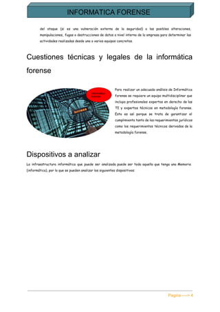  
del ataque (si es una vulneración externa de la seguridad) o las posibles alteraciones,
manipulaciones, fugas o destrucciones de datos a nivel interno de la empresa para determinar las
actividades realizadas desde uno o varios equipos concretos.
Cuestiones técnicas y legales de la informática             
forense 
Para realizar un adecuado análisis de Informática
forense se requiere un equipo multidisciplinar que
incluya profesionales expertos en derecho de las
TI y expertos técnicos en metodología forense.
Esto es así porque se trata de garantizar el
cumplimiento tanto de los requerimientos jurídicos
como los requerimientos técnicos derivados de la
metodología forense.
Dispositivos a analizar 
La infraestructura informática que puede ser analizada puede ser toda aquella que tenga una Memoria
(informática), por lo que se pueden analizar los siguientes dispositivos:
Pagina ­­­­> 4 
 