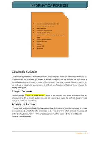  
Cadena de Custodia 
La identidad de personas que manejan la evidencia en el tiempo del suceso y la última revisión del caso. Es
responsabilidad de la persona que maneja la evidencia asegurar que los artículos son registrados y
contabilizados durante el tiempo en el cual están en su poder, y que son protegidos, llevando un registro de
los nombres de las personas que manejaron la evidencia o artículos con el lapso de tiempo y fechas de
entrega y recepción.
Imagen Forense: 
Llamada también ​"Espejo" en inglés "Mirror", la cual es una copia bit a bit de un medio electrónico de
almacenamiento. En la imagen quedan grabados los espacios que ocupan los archivos, áreas borradas
incluyendo particiones escondidas.
Analisis de Archivo: 
Examina cada archivo digital descubierto y crea una base de datos de información relacionada al archivo
(metadatos, etc..), consistente entre otras cosas en la firma del archivo o hash (indica la integridad del
archivo), autor, tamaño, nombre y ruta, así como su creación, último acceso y fecha de modificación.
Pasos del cómputo forense
Pagina ­­­­> 5 
 