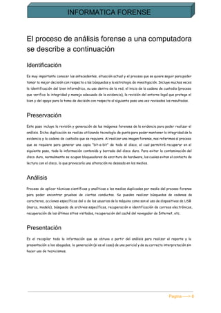  
El proceso de análisis forense a una computadora 
se describe a continuación 
Identificación 
Es muy importante conocer los antecedentes, situación actual y el proceso que se quiere seguir para poder
tomar la mejor decisión con respecto a las búsquedas y la estrategia de investigación. Incluye muchas veces
la identificación del bien informático, su uso dentro de la red, el inicio de la cadena de custodia (proceso
que verifica la integridad y manejo adecuado de la evidencia), la revisión del entorno legal que protege el
bien y del apoyo para la toma de decisión con respecto al siguiente paso una vez revisados los resultados.
Preservación 
Este paso incluye la revisión y generación de las imágenes forenses de la evidencia para poder realizar el
análisis. Dicha duplicación se realiza utilizando tecnología de punta para poder mantener la integridad de la
evidencia y la cadena de custodia que se requiere. Al realizar una imagen forense, nos referimos al proceso
que se requiere para generar una copia “bit-a-bit” de todo el disco, el cual permitirá recuperar en el
siguiente paso, toda la información contenida y borrada del disco duro. Para evitar la contaminación del
disco duro, normalmente se ocupan bloqueadores de escritura de hardware, los cuales evitan el contacto de
lectura con el disco, lo que provocaría una alteración no deseada en los medios.
Análisis 
Proceso de aplicar técnicas científicas y analíticas a los medios duplicados por medio del proceso forense
para poder encontrar pruebas de ciertas conductas. Se pueden realizar búsquedas de cadenas de
caracteres, acciones específicas del o de los usuarios de la máquina como son el uso de dispositivos de USB
(marca, modelo), búsqueda de archivos específicos, recuperación e identificación de correos electrónicos,
recuperación de los últimos sitios visitados, recuperación del caché del navegador de Internet, etc.
Presentación 
Es el recopilar toda la información que se obtuvo a partir del análisis para realizar el reporte y la
presentación a los abogados, la generación (si es el caso) de una pericial y de su correcta interpretación sin
hacer uso de tecnicismos.
Pagina ­­­­> 6 
 