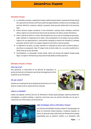  
Informática Forense
A. La informática forense, computación forense, análisis forense digital o examinación forense digital
es la aplicación de técnicas científicas y analíticas especializadas a infraestructura tecnológica que
permiten identificar, preservar, analizar y presentar datos que sean válidos dentro de un proceso
legal.
B. Dichas técnicas incluyen reconstruir el bien informático, examinar datos residuales, autenticar
datos y explicar las características técnicas del uso aplicado a los datos y bienes informáticos.
➔ Como la definición anterior lo indica, esta disciplina hace uso no solo de tecnología de punta para
poder mantener la integridad de los datos y del procesamiento de los mismos; sino que también
requiere de una especialización y conocimientos avanzados en materia de informática y sistemas
para poder detectar dentro de cualquier dispositivo electrónico lo que ha sucedido.
➔ La importancia de éstos y el poder mantener su integridad se basa en que la evidencia digital o
electrónica es sumamente frágil. El simple hecho de darle doble clic a un archivo modificaría la
última fecha de acceso del mismo.
➔ Adicionalmente, un examinador forense digital, dentro del proceso del cómputo forense puede
llegar a recuperar información que haya sido borrada desde el sistema operativo.
Informática Forense o Forensic
¿Para qué sirve?
Para garantizar la efectividad de las políticas de seguridad y la
protección tanto de la información como de las tecnologías que facilitan
la gestión de esa información.
¿En qué consiste?
Consiste en la investigación de los sistemas de información con el fin de
detectar evidencias de la vulneración de los sistemas.
¿Cuál es su finalidad?
Cuando una empresa contrata servicios de Informática forense puede perseguir objetivos preventivos,
anticipándose al posible problema u objetivos correctivos, para una solución favorable una vez que la
vulneración y las infracciones ya se han producido.
¿Qué metodologías utiliza la Informática forense?
Las distintas metodologías forenses incluyen la recogida segura de
datos de diferentes medios digitales y evidencias digitales, sin
alterar los datos de origen. Cada fuente de información se cataloga
preparándose para su posterior análisis y se documenta cada
Página​ --->2
 