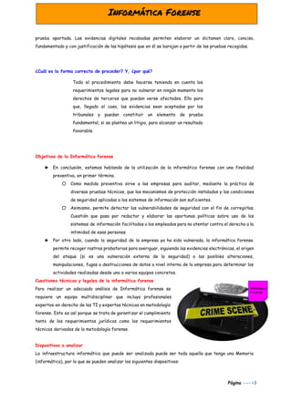  
prueba aportada. Las evidencias digitales recabadas permiten elaborar un dictamen claro, conciso,
fundamentado y con justificación de las hipótesis que en él se barajan a partir de las pruebas recogidas.
¿Cuál es la forma correcta de proceder? Y, ¿por qué?
Todo el procedimiento debe hacerse teniendo en cuenta los
requerimientos legales para no vulnerar en ningún momento los
derechos de terceros que puedan verse afectados. Ello para
que, llegado el caso, las evidencias sean aceptadas por los
tribunales y puedan constituir un elemento de prueba
fundamental, si se plantea un litigio, para alcanzar un resultado
favorable.
Objetivos de la Informática forense
★ En conclusión, estamos hablando de la utilización de la informática forense con una finalidad
preventiva, en primer término.
○ Como medida preventiva sirve a las empresas para auditar, mediante la práctica de
diversas pruebas técnicas, que los mecanismos de protección instalados y las condiciones
de seguridad aplicadas a los sistemas de información son suficientes.
○ Asimismo, permite detectar las vulnerabilidades de seguridad con el fin de corregirlas.
Cuestión que pasa por redactar y elaborar las oportunas políticas sobre uso de los
sistemas de información facilitados a los empleados para no atentar contra el derecho a la
intimidad de esas personas.
★ Por otro lado, cuando la seguridad de la empresa ya ha sido vulnerada, la informática forense
permite recoger rastros probatorios para averiguar, siguiendo las evidencias electrónicas, el origen
del ataque (si es una vulneración externa de la seguridad) o las posibles alteraciones,
manipulaciones, fugas o destrucciones de datos a nivel interno de la empresa para determinar las
actividades realizadas desde uno o varios equipos concretos.
Cuestiones técnicas y legales de la informática forense
Para realizar un adecuado análisis de Informática forense se
requiere un equipo multidisciplinar que incluya profesionales
expertos en derecho de las TI y expertos técnicos en metodología
forense. Esto es así porque se trata de garantizar el cumplimiento
tanto de los requerimientos jurídicos como los requerimientos
técnicos derivados de la metodología forense.
Dispositivos a analizar
La infraestructura informática que puede ser analizada puede ser toda aquella que tenga una Memoria
(informática), por lo que se pueden analizar los siguientes dispositivos:
Página​ --->3
 