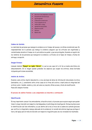  
Cadena de Custodia 
La identidad de personas que manejan la evidencia en el tiempo del suceso y la última revisión del caso. Es
responsabilidad de la persona que maneja la evidencia asegurar que los artículos son registrados y
contabilizados durante el tiempo en el cual están en su poder, y que son protegidos, llevando un registro de
los nombres de las personas que manejaron la evidencia o artículos con el lapso de tiempo y fechas de
entrega y recepción.
Imagen Forense:
Llamada también ​"Espejo" en inglés "Mirror"​, la cual es una copia bit a bit de un medio electrónico de
almacenamiento. En la imagen quedan grabados los espacios que ocupan los archivos, áreas borradas
incluyendo particiones escondidas.
Analisis de Archivo:
Examina cada archivo digital descubierto y crea una base de datos de información relacionada al archivo
(metadatos, etc..), consistente entre otras cosas en la firma del archivo o hash (indica la integridad del
archivo), autor, tamaño, nombre y ruta, así como su creación, último acceso y fecha de modificación.
Pasos del cómputo forense
El proceso de análisis forense a una computadora se describe a continuación
Identificación
Es muy importante conocer los antecedentes, situación actual y el proceso que se quiere seguir para poder
tomar la mejor decisión con respecto a las búsquedas y la estrategia de investigación. Incluye muchas veces
la identificación del bien informático, su uso dentro de la red, el inicio de la cadena de custodia (proceso
que verifica la integridad y manejo adecuado de la evidencia), la revisión del entorno legal que protege el
bien y del apoyo para la toma de decisión con respecto al siguiente paso una vez revisados los resultados.
Página​ --->4
 