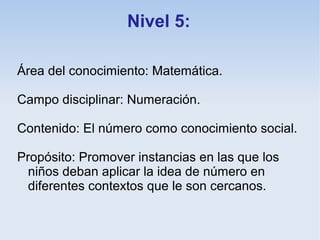 Nivel 5:

Área del conocimiento: Matemática.

Campo disciplinar: Numeración.

Contenido: El número como conocimiento social.

Propósito: Promover instancias en las que los
  niños deban aplicar la idea de número en
  diferentes contextos que le son cercanos.
 
