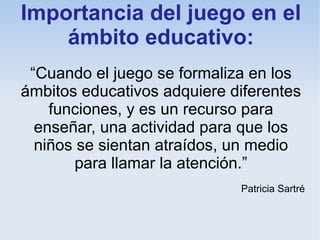 Importancia del juego en el
    ámbito educativo:
 “Cuando el juego se formaliza en los
ámbitos educativos adquiere diferentes
    funciones, y es un recurso para
  enseñar, una actividad para que los
  niños se sientan atraídos, un medio
        para llamar la atención.”
                             Patricia Sartré
 