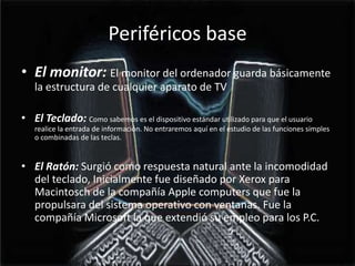 Periféricos baseEl monitor: El monitor del ordenador guarda básicamente la estructura de cualquier aparato de TVEl Teclado: Como sabemos es el dispositivo estándar utilizado para que el usuario realice la entrada de información. No entraremos aquí en el estudio de las funciones simples o combinadas de las teclas.El Ratón: Surgió como respuesta natural ante la incomodidad del teclado, Inicialmente fue diseñado por Xerox para Macintosch de la compañía Apple computers que fue la propulsara del sistema operativo con ventanas. Fue la compañía Microsoft la que extendió su empleo para los P.C.