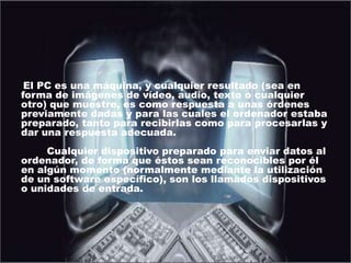Entrada de datosEl PC es una máquina, y cualquier resultado (sea en forma de imágenes de vídeo, audio, texto o cualquier otro) que muestre, es como respuesta a unas órdenes previamente dadas y para las cuales el ordenador estaba preparado, tanto para recibirlas como para procesarlas y dar una respuesta adecuada.        Cualquier dispositivo preparado para enviar datos al ordenador, de forma que éstos sean reconocibles por él en algún momento (normalmente mediante la utilización de un software específico), son los llamados dispositivos o unidades de entrada.