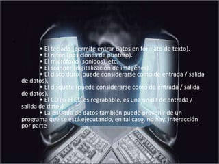 Son unidades de entrada de datos:            • El teclado (permite entrar datos en formato de texto).            • El ratón (posiciones de puntero).            • El micrófono (sonidos), etc.            • El scanner (digitalización de imágenes).            • El disco duro (puede considerarse como de entrada / salida de datos).            • El disquete (puede considerarse como de entrada / salida de datos).            • El CD (si el CD es regrabable, es una unida de entrada / salida de datos).            • La entrada de datos también puede provenir de un programa que se está ejecutando, en tal caso, no hay  interacción por parte 