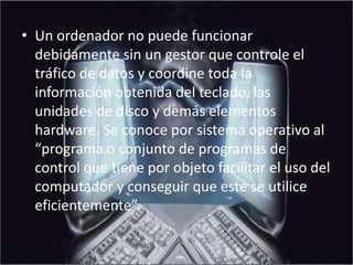 Un ordenador no puede funcionar debidamente sin un gestor que controle el tráfico de datos y coordine toda la información obtenida del teclado, las unidades de disco y demás elementos hardware. Se conoce por sistema operativo al “programa o conjunto de programas de control que tiene por objeto facilitar el uso del computador y conseguir que este se utilice eficientemente”.