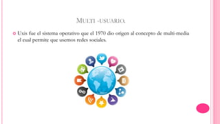 MULTI -USUARIO. 
 Uxis fue el sistema operativo que el 1970 dio origen al concepto de multi-media 
el cual permite que usemos redes sociales. 
 