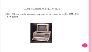 COMPUTADORAS PERSONALES 
 En 1982 aparecen las primeras computadoras personales de modelo IBM 53100 
y PC Junior. 
 