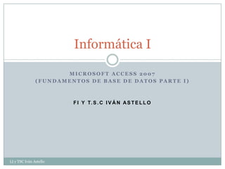 Informática I

                      MICROSOFT ACCESS 2007
               (FUNDAMENTOS DE BASE DE DATOS PARTE I)



                        F I Y T. S . C I V Á N A S T E L L O




LI y TSC Iván Astello
 