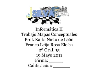 Informática II
Trabajo Mapas Conceptuales
 Prof. Karla Nieto de León
  Franco Leija Rosa Eloísa
         2º C n.l. 15
       19 Mayo 2011
       Firma: _____
   Calificación: ______
 