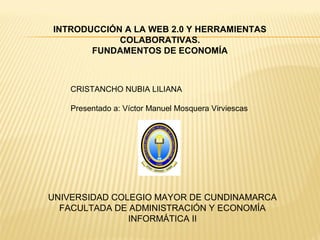 UNIVERSIDAD COLEGIO MAYOR DE CUNDINAMARCA
FACULTADA DE ADMINISTRACIÓN Y ECONOMÍA
INFORMÁTICA II
CRISTANCHO NUBIA LILIANA
Presentado a: Víctor Manuel Mosquera Virviescas
INTRODUCCIÓN A LA WEB 2.0 Y HERRAMIENTAS
COLABORATIVAS.
FUNDAMENTOS DE ECONOMÍA
 