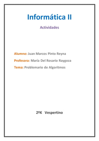 Informática II
Actividades
Alumno: Juan Marcos Pinto Reyna
Profesora: María Del Rosario Raygoza
Tema: Problemario de Algoritmos
2ºK Vespertino
 