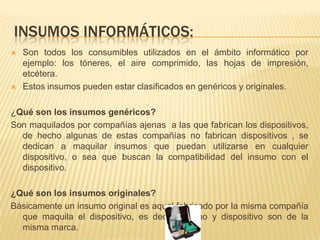 INSUMOS INFORMÁTICOS:
   Son todos los consumibles utilizados en el ámbito informático por
    ejemplo: los tóneres, el aire comprimido, las hojas de impresión,
    etcétera.
   Estos insumos pueden estar clasificados en genéricos y originales.

¿Qué son los insumos genéricos?
Son maquilados por compañías ajenas a las que fabrican los dispositivos,
  de hecho algunas de estas compañías no fabrican dispositivos , se
  dedican a maquilar insumos que puedan utilizarse en cualquier
  dispositivo, o sea que buscan la compatibilidad del insumo con el
  dispositivo.

¿Qué son los insumos originales?
Básicamente un insumo original es aquel fabricado por la misma compañía
  que maquila el dispositivo, es decir, insumo y dispositivo son de la
  misma marca.
 
