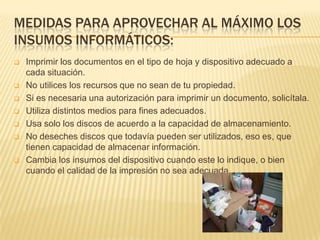MEDIDAS PARA APROVECHAR AL MÁXIMO LOS
INSUMOS INFORMÁTICOS:
   Imprimir los documentos en el tipo de hoja y dispositivo adecuado a
    cada situación.
   No utilices los recursos que no sean de tu propiedad.
   Si es necesaria una autorización para imprimir un documento, solicítala.
   Utiliza distintos medios para fines adecuados.
   Usa solo los discos de acuerdo a la capacidad de almacenamiento.
   No deseches discos que todavía pueden ser utilizados, eso es, que
    tienen capacidad de almacenar información.
   Cambia los insumos del dispositivo cuando este lo indique, o bien
    cuando el calidad de la impresión no sea adecuada.
 