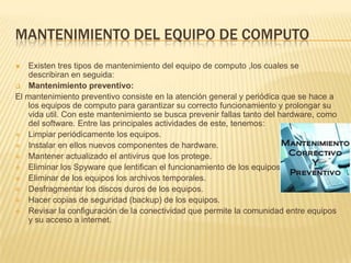 MANTENIMIENTO DEL EQUIPO DE COMPUTO
   Existen tres tipos de mantenimiento del equipo de computo ,los cuales se
    describiran en seguida:
 Mantenimiento preventivo:
El mantenimiento preventivo consiste en la atención general y periódica que se hace a
    los equipos de computo para garantizar su correcto funcionamiento y prolongar su
    vida util. Con este mantenimiento se busca prevenir fallas tanto del hardware, como
    del software. Entre las principales actividades de este, tenemos:
 Limpiar periódicamente los equipos.
 Instalar en ellos nuevos componentes de hardware.
 Mantener actualizado el antivirus que los protege.
 Eliminar los Spyware que lentifican el funcionamiento de los equipos.
 Eliminar de los equipos los archivos temporales.
 Desfragmentar los discos duros de los equipos.
 Hacer copias de seguridad (backup) de los equipos.
 Revisar la configuración de la conectividad que permite la comunidad entre equipos
    y su acceso a internet.
 