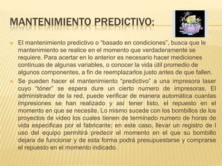 MANTENIMIENTO PREDICTIVO:
   El mantenimiento predictivo o “basado en condiciones”, busca que le
    mantenimiento se realice en el momento que verdaderamente se
    requiere. Para acertar en lo anterior es necesario hacer mediciones
    continuas de algunas variables, o conocer la vida útil promedio de
    algunos componentes, a fin de reemplazarlos justo antes de que fallen.
   Se pueden hacer el mantenimiento “predictivo” a una impresora laser
    cuyo “tóner” se espera dure un cierto numero de impresoras. El
    administrador de la red, puede verificar de manera automática cuantas
    impresiones se han realizado y así tener listo, el repuesto en el
    momento en que se necesite. Lo mismo sucede con los bombillos de los
    proyectos de video los cuales tienen de terminado numero de horas de
    vida especificas por el fabricante; en este caso, llevar un registro de l
    uso del equipo permitirá predecir el momento en el que su bombillo
    dejara de funcionar y de esta forma podrá presupuestarse y comprarse
    el repuesto en el momento indicado.
 