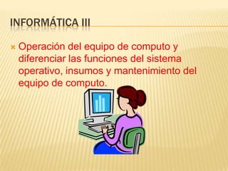 INFORMÁTICA III

   Operación del equipo de computo y
    diferenciar las funciones del sistema
    operativo, insumos y mantenimiento del
    equipo de computo.
 
