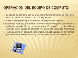 OPERACIÓN DEL EQUIPO DE COMPUTO:
 El equipo de computo par tener un mejor funcionamiento se tiene que
  realizar ciertas acciones , como las siguientes:
 Instalar el equipo según las normas de seguridad e higiene :

Los factores que nos garantizan las condiciones de higiene son el medio
  ambiente, en relación con la temperatura . En relación con el mobiliario
  que alberga el equipo de computo y el usuario.la seguridad informática.
 Tambien entra en este ámbito la ergonomía, las cuales son las normas
  para la realización de un trabajo eficiente por medio del ordenador.
 