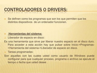 CONTROLADORES O DRIVERS:
   Se definen como los programas que son los que permiten que los
    distintos dispositivos de un ordenador funcionen.



   Herramientas del sistema:
 Liberador de espacio en disco:

Es una herramienta que sirve par liberar nuestro espacio en el disco duro.
   Para acceder a esta acción hay que pulsar sobre Inicio->Programas-
   >Herramienta del sistema->Liberador de espacio en disco.
 Tareas programadas:

Son aquellas con las cuales usted como usuario de Windows puede
   configurar para que cualquier proceso, programa o archivo se ejecute el
   tiempo o fecha que usted desee .
 