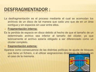 DESFRAGMENTADOR :
La desfragmentación es el proceso mediante el cual se acomodan los
   archivos de un disco de tal manera que cada uno que de en un área
   contigua y sin espacios sin usar entre ellos.
 Fragmentación interna:

Es la perdida de espacio en disco debido al hecho de que el tamaño de un
   determinado archivo sea inferior al tamaño del clúster, ya que
   teóricamente el archivo estaría obligado a ser diferenciado como un
   clúster completo.
 fragmentación externa:

Aparece como consecuencia de las distintas políticas de ajuste de bloques
   que tiene un fichero, o al utilizar asignaciones dinámicas de bloques en
   el caso de la memoria.
 