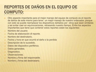 REPORTES DE DAÑOS EN EL EQUIPO DE
COMPUTO:
   Otro aspecto importante para el mejor manejo del equipo de computo es el reporte
    de daños de este mismo para tener un mejor manejo de nuestro ordenador, porque
    con esto se puede reemplazar los dispositivos dañados por otros que sean similares
    y asi evitar caer en equivocaciones, retrasando nuestro tiempo. Entre los aspectos
    importantes que tiene que contener estos reportes están los siguientes:
   Nombre del usuario
   Fecha de elaboración dl reporte.
   Nombre del destinatario.
   Fecha y hora en que ocurrió el daño o la perdida
   Descripción de lo sucedido.
   Datos del dispositivo periférico.
   Datos generales.
   Diagnostico.
   Observaciones.
   Nombre y firma del responsable.
   Nombre y firma del destinatario.
 