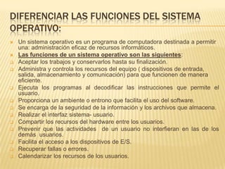 DIFERENCIAR LAS FUNCIONES DEL SISTEMA
OPERATIVO:
   Un sistema operativo es un programa de computadora destinada a permitir
    una: administración eficaz de recursos informáticos.
   Las funciones de un sistema operativo son las siguientes:
   Aceptar los trabajos y conservarlos hasta su finalización.
   Administra y controla los recursos del equipo ( dispositivos de entrada,
    salida, almacenamiento y comunicación) para que funcionen de manera
    eficiente.
   Ejecuta los programas al decodificar las instrucciones que permite el
    usuario.
   Proporciona un ambiente o entrono que facilita el uso del software.
   Se encarga de la seguridad de la información y los archivos que almacena.
   Realizar el interfaz sistema- usuario.
   Compartir los recursos del hardware entre los usuarios.
   Prevenir que las actividades de un usuario no interfieran en las de los
    demás usuarios.
   Facilita el acceso a los dispositivos de E/S.
   Recuperar fallas o errores.
   Calendarizar los recursos de los usuarios.
 