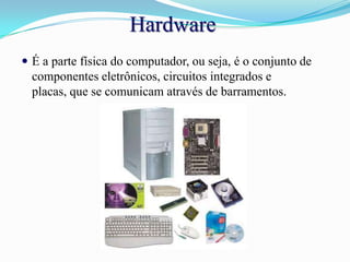HardwareÉ a parte física do computador, ou seja, é o conjunto de componentes eletrônicos, circuitos integrados e placas, que se comunicam através de barramentos.